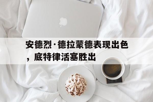 关于安德烈·德拉蒙德表现出色，底特律活塞胜出的信息