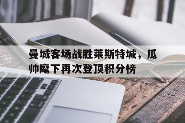 曼城客场战胜莱斯特城，瓜帅麾下再次登顶积分榜