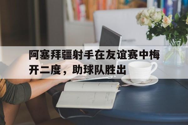 阿塞拜疆射手在友谊赛中梅开二度，助球队胜出
