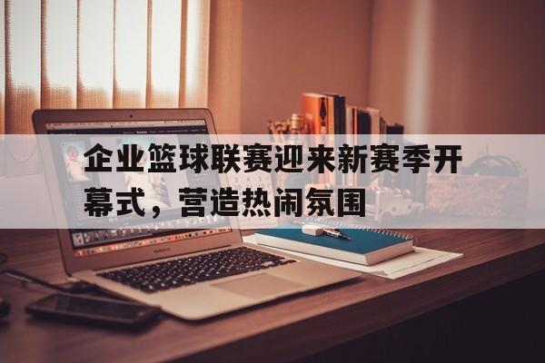企业篮球联赛迎来新赛季开幕式，营造热闹氛围的简单介绍