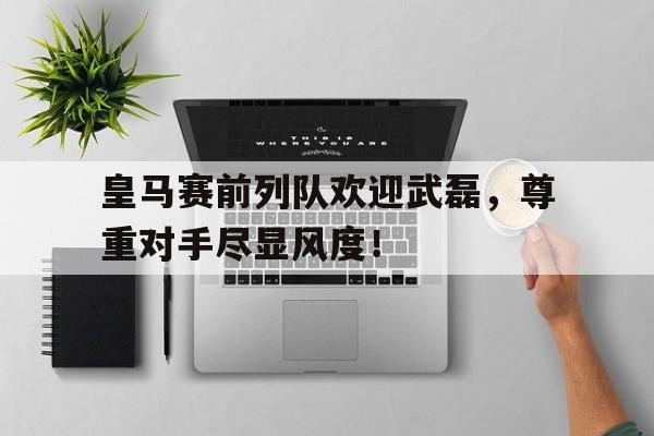 皇马赛前列队欢迎武磊，尊重对手尽显风度！皇马主帅谈武磊