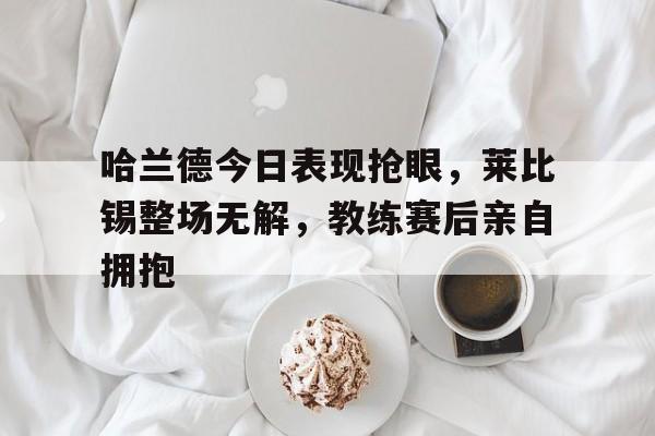 哈兰德今日表现抢眼，莱比锡整场无解，教练赛后亲自拥抱