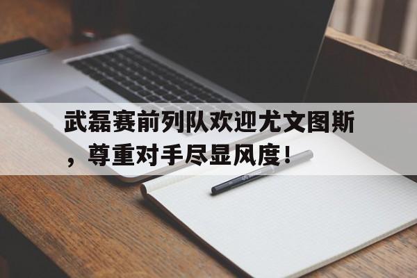 武磊赛前列队欢迎尤文图斯，尊重对手尽显风度！