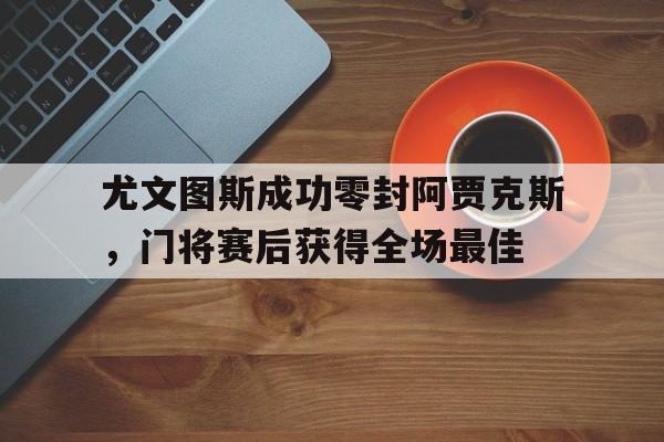 尤文图斯成功零封阿贾克斯，门将赛后获得全场最佳尤文图斯阿贾克斯欧冠
